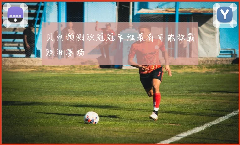 贝利预测欧冠冠军谁最有可能称霸欧洲赛场