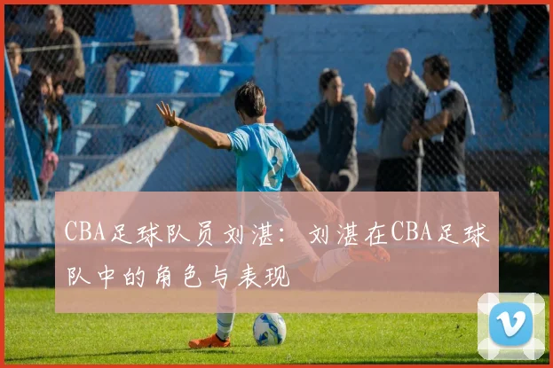 CBA足球队员刘湛：刘湛在CBA足球队中的角色与表现