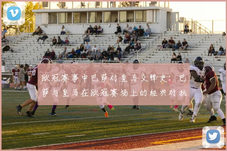欧冠赛事中巴萨对皇马交锋史:巴萨与皇马在欧冠赛场上的经典对抗历史