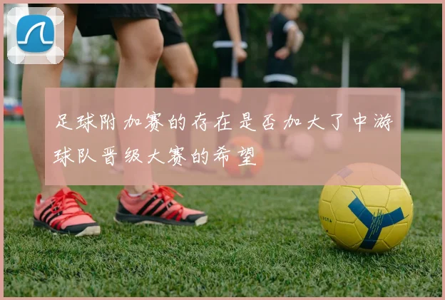 足球附加赛的存在是否加大了中游球队晋级大赛的希望